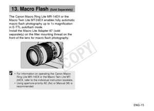 Page 16ENG-15
13.Macro Flash (Sold Separately)
The Canon Macro Ring Lite MR-14EX or the
Macro Twin Lite MT-24EX enables fully automatic
macro flash photography up to 1x magnification
in E-TTL autoflash mode.
Install the Macro Lite Adapter 67 (sold
separately) on the filter mounting thread on the
front of the lens for macro flash photography.
•For information on operating the Canon Macro
Ring Lite MR-14EX or the Macro Twin Lite MT-
24EX, refer to the individual instruction booklets.
• Using aperture-priority AE...