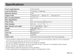 Page 17ENG-16
Specifications
Focal Length/Aperture100 mm f/2.8
Lens Construction12 groups, 15 elements
Minimum Aperturef/32
Angle of ViewDiagonal: 24° Vertical: 14° Horizontal: 20°
Min. Focusing Distance0.3 m/1.0 ft.
Max. Magnification 1 ×
Field of View 24 ×36 mm/0.9  ×1.4 in. (at 0.3 m)
Filter Diameter 67 mm
Max. Diameter and Length77.7 ×123 mm/3.1  ×4.8 in.
W eight 625 g/22.0 oz.
Hood ET-73
Lens CapE-67U/E-67 II
CaseLP1219
T ripod Collar Ring-type tripod mounting socket D (B) (Sold separately)
•The lens...