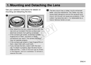 Page 5ENG-4
See your camera’s instructions for details on
mounting and detaching the lens.
•
After detaching the lens, place the lens with the
rear end up to prevent the lens surface and
electrical contacts from getting scratched.
• If the contacts get soiled, scratched, or have
fingerprints on them, corrosion or faulty
connections can result. The camera and lens
may not operate properly.
• If the contacts get soiled or have fingerprints on
them, clean them with a soft cloth.
• If you remove the lens, cover it...