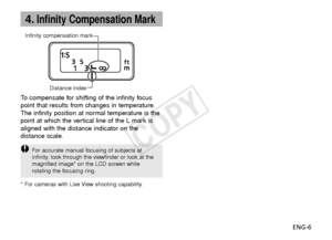 Page 7ENG-6
4.Infinity Compensation Mark
Infinity compensation markDistance index
To  compensate for shifting of the infinity focus
point that results from changes in temperature.
The infinity position at normal temperature is the
point at which the vertical line of the L mark is
aligned with the distance indicator on the
distance scale.
F or accurate manual focusing of subjects at
infinity, look through the viewfinder or look at the
magnified image* on the LCD screen while
rotating the focusing ring.
* For...