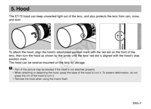 Page 8ENG-7
5. Hood
The ET-73 hood can keep unwanted light out of the lens, and also protects the lens from rain, snow,
and dust.
To  attach the hood, align the hood’s attachment position mark with the red dot on the front of the
lens, then turn the hood as shown by the arrow until the lens red dot is aligned with the hoods stop
position mark.
The hood can be reverse-mounted on the lens for storage.
•P art of the picture may be blocked if the hood is not attached properly.
• When attaching or detaching the...