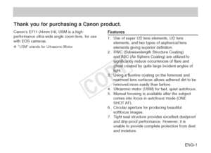 Page 2ENG-1
Thank you for purchasing a Canon product.
Canon’s EF11-24mm f/4L USM is a high-
performance ultra-wide angle zoom lens, for use 
with EOS cameras.
 ●“USM” stands for Ultrasonic Motor.
Features
1. Use of super UD lens elements, UD lens 
elements, 
and two types of aspherical lens 
elements giving superior definition.
2.
 SWC (Subwavele

ngth Structure Coating) 
and ASC (Air Sphere Coating) are utilized to 
significantly reduce occurrences of flare and 
ghost created by quite large incident angles of...