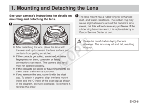 Page 7ENG-6
1. Mounting and Detaching the Lens
See your camera’s instructions for details on 
mounting and detaching the lens.The lens mount has a rubber ring for enhanced dust- and water-resistance. The rubber ring may 
cause slight abrasions around the camera’s lens 
mount, but this will not cause any problems. If the 
rubber ring becomes worn, it is replaceable by a 
Canon Service Center at cost.
 ● After detaching the lens, place the lens with 
the  rear end up to prevent the lens surface and 
contacts...