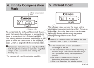 Page 9ENG-8
4. InfinityCompensation
Mark
For accurate manual focusing of subjects at infinity, 
look through the viewfinder or look at the magnified 
image* on the LCD screen while rotating the 
focusing ring.
To compensate for shifting of the infinity focus 
point that results from changes in temperature, 
there is a margin at the infinity (∞) position.
The infinity position at normal temperature is the 
point at which the vertical line of the distance 
scale L mark is aligned with the distance...