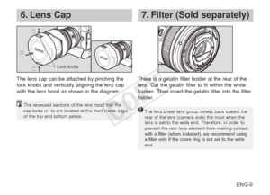 Page 10ENG-9
6. Lens Cap
The lens cap can be attached by pinching the 
lock knobs and vertically aligning the lens cap 
with the lens hood as shown in the diagram.There is a gelatin filter holder at the rear of the 
lens. Cut the gelatin filter to fit within the white 
frames. Then insert the gelatin filter into the filter 
holder.
7. Filter (Sold separately)
The recessed sections of the lens hood that the 
cap locks on to are located at the front inside edge 
of the top and bottom petals.
Lock knobs
The lens’s...