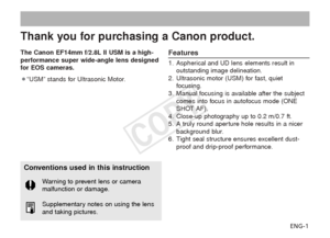 Page 2ENG-1
Thank you for purchasing a Canon product.
The Canon EF14mm f/2.8L II USM is a high-
performance super wide-angle lens designed
for EOS cameras.
¡“USM” stands for Ultrasonic Motor.Features
1.Aspherical and UD lens elements result in
outstanding image delineation.
2. Ultrasonic motor (USM) for fast, quiet focusing.
3. Manual focusing is available after the subject comes into focus in autofocus mode (ONE
SHOT AF).
4. Close-up photography up to 0.2 m/0.7 ft.
5. A truly round aperture hole results in a...
