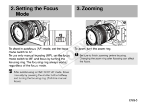 Page 6ENG-5
3. Zooming
To   zoom, turn the zoom ring.
Be sure to finish zooming before focusing.
Changing the zoom ring after focusing can affect
the focus.
To  shoot in autofocus (AF) mode, set the focus
mode switch to AF.
To   use only manual focusing (MF), set the focus
mode switch to MF, and focus by turning the
f ocusing ring. The focusing ring always works,
regardless of the focus mode.
2. Setting the Focus Mode
After autofocusing in ONE SHOT AF mode, focus
manually by pressing the shutter button...