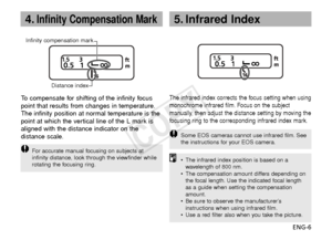 Page 7ENG-6
4.Infinity Compensation Mark
Infinity compensation markDistance index
To  compensate for shifting of the infinity focus
point that results from changes in temperature.
The infinity position at normal temperature is the
point at which the vertical line of the L mark is
aligned with the distance indicator on the
distance scale.
F or accurate manual focusing on subjects at
infinity distance, look through the viewfinder while
rotating the focusing ring.
The infrared index corrects the focus setting...