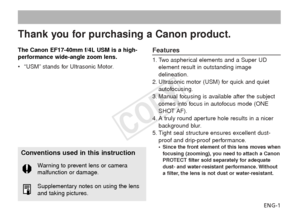 Page 2ENG-1
Thank you for purchasing a Canon product.
The Canon EF17-40mm f/4L USM is a high-
performance wide-angle zoom lens.
•“USM” stands for Ultrasonic Motor.Features
1. Two aspherical elements and a Super UD
element result in outstanding image
delineation.
2. Ultrasonic motor (USM) for quick and quiet autofocusing.
3. Manual focusing is available after the subject comes into focus in autofocus mode (ONE
SHOT AF).
4. A truly round aperture hole results in a nicer background blur.
5. Tight seal structure...
