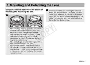Page 5ENG-4
See your camera’s instructions for details on
mounting and detaching the lens.
1. Mounting and Detaching the Lens
The lens mount has a rubber ring for enhanced
w
ater- and dust-resistance. The rubber ring may
cause slight abrasions around the cameras lens
mount, but this will not cause any problems. If the
rub ber ring becomes worn, it is replaceable by a
Canon Service Center at cost.
• After detaching the lens, place the lens with the
rear end up to prevent the lens surface and
electrical contacts...