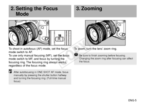 Page 6ENG-5
3. Zooming
To  zoom, turn the lens’ zoom ring.
Be sure to finish zooming before focusing.
Changing the zoom ring after focusing can affect
the focus.
To  shoot in autofocus (AF) mode, set the focus
mode switch to AF.
To   use only manual focusing (MF), set the focus
mode switch to MF, and focus by turning the
f ocusing ring. The focusing ring always works,
regardless of the focus mode.
2. Setting the Focus Mode
After autofocusing in ONE SHOT AF mode, focus
manually by pressing the shutter button...