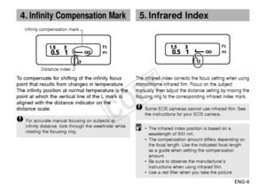 Page 7ENG-6
4.Infinity Compensation Mark
To  compensate for shifting of the infinity focus
point that results from changes in temperature.
The infinity position at normal temperature is the
point at which the vertical line of the L mark is
aligned with the distance indicator on the
distance scale.
F or accurate manual focusing on subjects at
infinity distance, look through the viewfinder while
rotating the focusing ring.
Infinity compensation mark
Distance index
The infrared index corrects the focus setting...