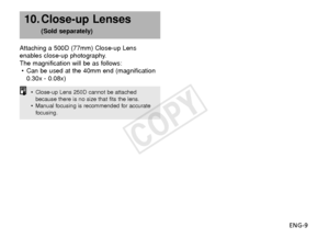 Page 10ENG-9
10. Close-up Lenses 
(Sold separately)
Attaching a 500D (77mm) Close-up Lens
enables close-up photography.
The magnification will be as follows: • Can be used at the 40mm end (magnification
0.30x - 0.08x)
• Close-up Lens 250D cannot be attached
because there is no size that fits the lens.
• Manual focusing is recommended for accurate
focusing.
COPY  
