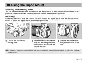 Page 11ENG-10
10. Using the Tripod Mount
Adjusting the Revolving MountYou can loosen the orientation lock-knob on the tripod mount to allow it to rotate as needed to fit a
particular camera model for switching between vertical and horizontal positions.
DetachingFirst remove the lens from the camera and then remove the tripod mount from the lens as shown
below. To attach the tripod mount, reverse the procedure.
Loosen the orientation
locking knob.
Rotate the tripod mount and
align the mounting indicator
on the...
