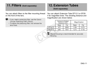 Page 12ENG-11
Y
ou can attach filters to the filter mounting thread
on the front of the lens.
11. Filters (Sold separately)
You can attach Extension Tube EF12 II or EF25
II for magnified shots. The shooting distance and
magnification are shown below.12. Extension Tubes 
(Sold separately)
Manual focusing is recommended for accurate
f ocusing.
• If you need a polarizing filter, use the Canon
Circular Polarizing Filter (72mm).
•T o adjust the polarizing filter, first remove the
lens...