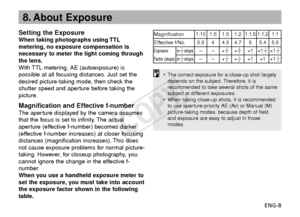 Page 9ENG-8
8. About Exposure
•The correct exposure for a close-up shot largely
depends on the subject. Therefore, it is
recommended to take several shots of the same
subject at different exposures.
• When taking close-up shots, it is recommended
to use aperture-priority AE (Av) or Manual (M)
picture-taking modes, because depth of field
and exposure are easy to adjust in those
modes.
Setting the ExposureWhen taking photographs using TTL
metering, no exposure compensation is
necessary to meter the light coming...