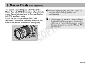 Page 10ENG-9
9. Macro Flash (Sold Separately)
The Canon Macro Ring Lite MR-14EX or the
Macro Twin Lite MT-24EX enables fully automatic
macro flash photography up to 1x magnification
in E-TTL autoflash mode.
Install the Macro Lite Adapter 72C (sold
separately) on the filter mounting thread on the
front of the lens for macro flash photography.
F or normal photography, remove the Macro Lite
Adapter, because it may create a dark
circumference.
•F or information on operating the Canon Macro
Ring Lite MR-14EX or the...