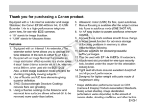 Page 2ENG-1
Thank you for purchasing a Canon product.
Equipped with a 1.4x internal extender and Image 
Stabilizer, the Canon EF200-400mm f/4L IS USM 
Extender 1.4x is a high-performance telephoto 
zoom lens, for use with EOS cameras.
●●“IS” stands for Image Stabilizer.
●● “USM” stands for Ultrasonic Motor.
Features
1. Equipped with an internal 1.4x extender. (The 
extender 
switch lever allows you to change the 
focal distance of the lens to either 1x or 1.4x.)
2.
 Equipped with an Image Stabilizer that...