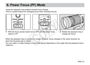 Page 11ENG-10
6. Power Focus (PF) Mode
Using the playback ring enables smooth focus change.
This is a useful feature for changing focus when shooting movies.
When the playback ring is rotated in a certain direction, focus changes in the same direction as 
when the focusing ring is rotated.      
You can make a 2-step change in focus shift speed depending on the angle that the playback ring is 
rotated to.
 With the focus preset switch set to OFF, set the focus mode 
switch  to PF. Rotate the playback ring to...