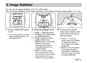 Page 13ENG-12
8. Image Stabilizer
You can use the image stabilizer in AF, PF, or MF mode.
Also, the Image Stabilizer can be used regardless of the internal extender setting (either 1x or 1.4x).
 Set the STABILIZER switch 
to ON.
●●If you are not going to use the 
image stabilizer function, set 
the switch to OFF.
 Select the stabilizer mode.
●● MODE 1: Corrects vibrations in 
all directions. It is mainly effective 
for shooting still subjects.
●●MODE 2: Corrects vertical 
camera shake during 
following shots in...