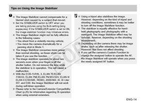 Page 15ENG-14
Tips on Using the Image Stabilizer
●●The Image Stabilizer cannot compensate for a 
blurred shot caused by a subject that moved.
●● Set the STABILIZER switch to OFF when you 
are taking pictures using the Bulb setting (long 
exposures). If the STABILIZER switch is set to ON, 
the image stabilizer function may introduce errors.
●●The Image Stabilizer might not be fully effective 
in the following cases:
• 
 You 

shoot from a violently moving vehicle.
• 
 You 

move the camera dramatically for a...