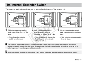 Page 16ENG-15
10. Internal Extender Switch
The extender switch lever allows you to set the focal distance of the lens to 1.4x.
 Slide the extender switch 
lock toward the front of the 
lens.
●● This allows the extender 
switch lever to move.
 Use the extender switch 
lever to select a focal 
distance of either 1x or 1.4x.
●●This allows you to change the 
focal distance of the lens to 
either 1x or 1.4x.
 Slide the extender switch 
lock 
toward the back of the 
lens.
●● This locks the extender switch 
lever in...