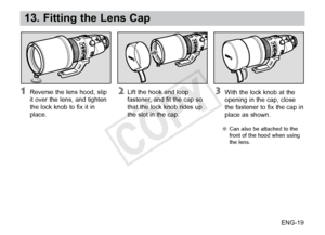 Page 20ENG-19
13. Fitting the Lens Cap
 With the lock knob at the 
opening in the cap, close 
the fastener to fix the cap in 
place as shown.
●● Can also be attached to the 
front of the hood when using 
the lens.
 Lift the hook and loop 
fastener
, and fit the cap so 
that the lock knob rides up 
the slot in the cap. Reverse the lens hood, slip 
it  over the lens, and tighten 
the lock knob to fix it in 
place.
COPY  