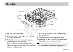 Page 21ENG-20
14. Case
Put the lens away as follows.
 Reverse the lens hood, slip it over the lens, 
and attach the lens cap. 
 Position the tripod mount towards you as 
shown  and place it in the case.
 Place so 

that the hood’s lock knob faces 
toward the front (handle) side of the case as 
shown in the illustration.
 Fold the 
 strap and fit it into the space near 
the case levers.
 Fasten the lens securely with the strap.
 Close the lid, and then push the lever while 
holding  the lid from above to lock....