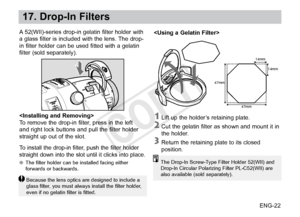 Page 23ENG-22
17. Drop-In Filters
A 52(WII)-series drop-in gelatin filter holder with 
a glass filter is included with the lens. The drop-
in filter holder can be used fitted with a gelatin 
filter (sold separately).
14mm14mm
47mm
47mm

To remove the drop-in filter, press in the left 
and right lock buttons and pull the filter holder 
straight up out of the slot.
To install the drop-in filter, push the filter holder 
straight down into the slot until it clicks into place.
●●The filter holder can be installed...