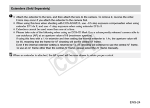 Page 25ENG-24
●●Attach the extender to the lens, and then attach the lens to the camera. To remove it, reverse the order. 
Errors may occur if you attach the extender to the camera first.
●● When using this lens when shooting with EOS A2/A2E/5, use –0.5 step exposure compensation when using 
extender EF1.4x II, and use –1 step exposure when using extender EF2x II.
●● Extenders cannot be used more than one at a time.
●● Please take note of the following when using an EOS-1D Mark II or a subsequently released...