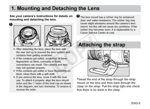Page 6ENG-5
1. Mounting and Detaching the Lens
See your camera’s instructions for details on 
mounting and detaching the lens.The lens mount has a rubber ring for enhanced 
dust- and water-resistance. The rubber ring may 
cause slight abrasions around the camera’s lens 
mount, but this will not cause any problems. If the 
rubber ring becomes worn, it is replaceable by a 
Canon Service Center at cost.
Attaching the strap
Thread the end of the strap through the strap 
mount on the lens and then back through the...