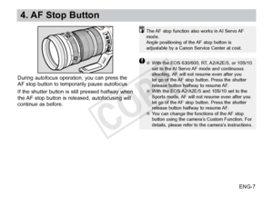 Page 8ENG-7
4. AF Stop Button
The AF stop function also works in AI Servo AF 
mode.
Angle positioning of the AF stop button is 
adjustable by a Canon Service Center at cost.
●●With the EOS 630/600, RT, A2/A2E/5, or 10S/10 
set to the AI Servo AF mode and continuous 
shooting, AF will not resume even after you 
let go of the AF stop button. Press the shutter 
release button halfway to resume AF.
●● With the EOS A2/A2E/5 and 10S/10 set to the 
Sports mode, AF will not resume even after you 
let go of the AF stop...