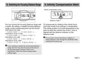 Page 6ENG-5
4.Infinity Compensation Mark
To compensate for shifting of the infinity focus
point that results from changes in temperature.
The infinity position at normal temperature is the
point at which the vertical line of the L mark is
aligned with the distance indicator on the
distance scale.
For accurate manual focusing on subjects at
infinity distance, look through the viewfinder while
rotating the focusing ring.
Infinity compensation mark
Distance index
3.Switching the Focusing Distance Range
You can...