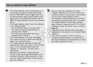 Page 12ENG-11
Tips on Using the Image Stabilizer
•The Image Stabilizer cannot compensate for a
blurred shot caused by a subject that moved.
• Set the STABILIZER switch to  when you
are taking pictures using the Bulb setting (long
exposures). If the STABILIZER switch is set to
, the image stabilizer function may introduce
errors.
• The Image Stabilizer might not be fully effective
in the following cases:
•Y ou shoot while riding on a bumpy road.
•Y ou move the camera dramatically for a
panning shot in Mode 1.
•Y...