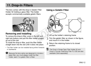 Page 13ENG-12
11. Drop-In Filters
The lens comes with the drop-in Gelatin Filter
Holder 52 holding a glass filter. The holder
accepts commercially-available gelatin filters.
14mm14mm
47mm
47mm
Removing and Installing
To  remove the drop-in filter, press in the left and
r ight lock buttons and pull the filter holder straight
up out of the slot.
To   install the drop-in filter, push the filter holder
straight down into the slot until it clicks into place.
• The filter holder can be installed facing either...