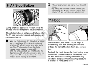 Page 8ENG-7
During autofocus operation, you can press the
AF stop button to temporarily pause autofocus.
If the shutter button is still pressed halfway when
the AF stop button is released, autofocusing will
continue as before.
•
With the EOS 630/600, RT, A2/A2E/5, or 10S/10
set to the AI Servo AF mode and continuous
shooting, AF will not resume even after you let
go of the AF stop button. Press the shutter
release button halfway to resume AF.
• With the EOS A2/A2E/5 and 10S/10 set to the
Sports mode, AF will...