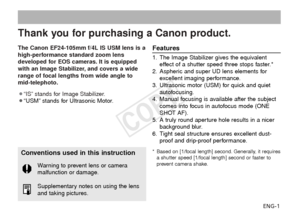 Page 2ENG-1
Thank you for purchasing a Canon product.
The Canon EF24-105mm f/4L IS USM lens is a
high-performance standard zoom lens
developed for EOS cameras. It is equipped
with an Image Stabilizer, and covers a wide
range of focal lengths from wide angle to
mid-telephoto.
¡“IS” stands for Image Stabilizer.
¡“USM” stands for Ultrasonic Motor.Features
1. The Image Stabilizer gives the equivalenteffect of a shutter speed three stops faster.*
2. Aspheric and super UD lens elements for excellent imaging...