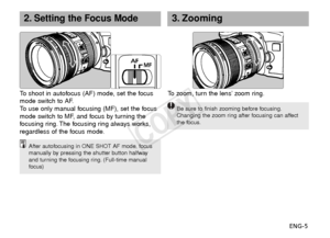 Page 6ENG-5
2.Setting the Focus Mode3. Zooming
After autofocusing in ONE SHOT AF mode, focus
manually by pressing the shutter button halfway
and turning the focusing ring. (Full-time manual
focus)
To   shoot in autofocus (AF) mode, set the focus
mode switch to AF.
To   use only manual focusing (MF), set the focus
mode switch to MF, and focus by turning the
f ocusing ring. The focusing ring always works,
regardless of the focus mode.To  z oom, turn the lens’ zoom ring.
Be sure to finish zooming before...