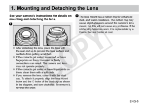 Page 6ENG-5
1. Mounting and Detaching the Lens
See your camera’s instructions for details on 
mounting and detaching the lens.The lens mount has a rubber ring for enhanced 
dust- and water-resistance. The rubber ring may 
cause slight abrasions around the camera’s lens 
mount, but this will not cause any problems. If the 
rubber ring becomes worn, it is replaceable by a 
Canon Service Center at cost.
     ●●After detaching the lens, place the lens with 
the rear end up to prevent the lens surface and 
contacts...