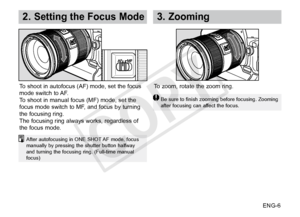 Page 7ENG-6
2. Setting the Focus Mode3.  Zooming
After autofocusing in ONE SHOT AF mode, focus 
manually by pressing the shutter button halfway 
and turning the focusing ring. (Full-time manual 
focus)
To shoot in autofocus (AF) mode, set the focus 
mode switch to AF.
To shoot in manual focus (MF) mode, set the 
focus mode switch to MF, and focus by turning 
the focusing ring. 
The focusing ring always works, regardless of 
the focus mode.To zoom, rotate the zoom ring.
Be sure to finish zooming before...