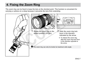 Page 8ENG-7
4. Fixing the Zoom Ring
The zoom ring can be fixed to keep the lens at the shortest point. This function is convenient for
carrying a camera on a strap because it prevents the lens from extending. 
2 Slide the zoom ring lock lever in the direction 
indicated by the arrow.
●● To release the zoom ring, 
slide the zoom ring lock lever 
in the direction opposite to 
the arrow.
1 Rotate the zoom ring to the 
widest position (24 mm).
The zoom ring can only be locked at maximum wide angle.
COPY  