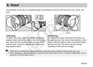 Page 10ENG-9
6. Hood
●Attaching
To attach the hood, align the hood’s attachment 
position mark with the red dot on the front of the 
lens, then turn the hood as shown by the arrow 
until the lens’ red dot is aligned with the hood’s 
stop position mark.●Removing
To remove the hood, hold down the button on 
the side and turn the hood in the direction of the 
arrow until the position mark on the hood aligns 
with the red dot. The hood can be reverse-
mounted on the lens for storage.
●●
If the hood is not attached...