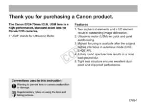 Page 2ENG-1
Thank you for purchasing a Canon product.
The Canon EF24-70mm f/2.8L USM lens is a
high-performance, standard zoom lens for
Canon EOS cameras.
• USM stands for Ultrasonic Motor.Features
1. Two aspherical elements and a UD elementresult in outstanding image delineation.
2. Ultrasonic motor (USM) for quick and quiet autofocusing.
3. Manual focusing is available after the subject comes into focus in autofocus mode (ONE
SHOT AF).
4. A truly round aperture hole results in a nicer background blur.
5....