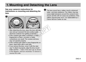 Page 5ENG-4
See your camera’s instructions for
instructions on mounting and detaching the
lens.
1. Mounting and Detaching the Lens
The lens mount has a rubber ring for enhanced
w
ater- and dust-resistance. The rubber ring may
cause slight abrasions around the cameras lens
mount, but this will not cause any problems. If the
rub ber ring becomes worn, it is replaceable by a
Canon Service Center at cost.
• After detaching the lens, place the lens with the
rear end up to prevent the lens surface and
electrical...