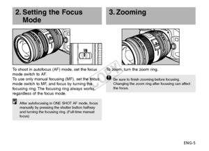 Page 6ENG-5
3. Zooming
To   zoom, turn the zoom ring.
Be sure to finish zooming before focusing.
Changing the zoom ring after focusing can affect
the focus.
2. Setting the Focus
Mode
To   shoot in autofocus (AF) mode, set the focus
mode switch to AF.
To   use only manual focusing (MF), set the focus
mode switch to MF, and focus by turning the
f ocusing ring. The focusing ring always works,
regardless of the focus mode.
After autofocusing in ONE SHOT AF mode, focus
manually by pressing the shutter button...