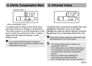 Page 7ENG-6
4.Infinity Compensation Mark
Infinity compensation markDistance index
To  
compensate for shifting of the infinity focus
point that results from changes in temperature.
The infinity position at normal temperature is the
point at which the vertical line of the L mark is
aligned with the distance indicator on the
distance scale.
F or accurate manual focusing on subjects at
infinity distance, look through the viewfinder while
rotating the focusing ring.
5. Infrared Index
The infrared index corrects...