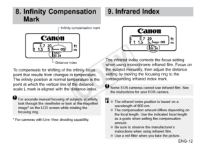 Page 13ENG-12
8.  Infinity Compensation 
Mark
For accurate manual focusing of subjects at infinity, 
look through the viewfinder or look at the magnified 
image* on the LCD screen while rotating the 
focusing ring.
To compensate for shifting of the infinity focus 
point that results from changes in temperature. 
The infinity position at normal temperature is the 
point at which the vertical line of the distance 
scale L mark is aligned with the distance index.
Distance indexInfinity compensation mark
* For...
