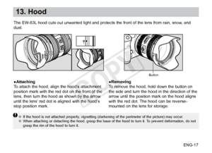 Page 18ENG-17
13. Hood
●Attaching
To attach the hood, align the hood’s attachment 
position mark with the red dot on the front of the 
lens, then turn the hood as shown by the arrow 
until the lens’ red dot is aligned with the hood’s 
stop position mark.●Removing
To remove the hood, hold down the button on 
the side and turn the hood in the direction of the 
arrow until the position mark on the hood aligns 
with the red dot. The hood can be reverse-
mounted on the lens for storage.
●●
If the hood is not...