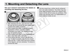 Page 6ENG-5
1. Mounting and Detaching the Lens
See your camera’s instructions for details on 
mounting and detaching the lens.The lens mount has a rubber ring for enhanced 
dust- and water-resistance. The rubber ring may 
cause slight abrasions around the camera’s lens 
mount, but this will not cause any problems. If the 
rubber ring becomes worn, it is replaceable by a 
Canon Service Center at cost.
●●After detaching the lens, place the lens with 
the rear end up to prevent the lens surface and 
contacts from...