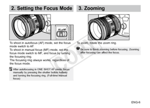 Page 7ENG-6
2. Setting the Focus Mode3.  Zooming
After autofocusing in ONE SHOT AF mode, focus 
manually by pressing the shutter button halfway 
and turning the focusing ring. (Full-time manual 
focus)
To shoot in autofocus (AF) mode, set the focus 
mode switch to AF.
To shoot in manual focus (MF) mode, set the 
focus mode switch to MF, and focus by turning 
the focusing ring. 
The focusing ring always works, regardless of 
the focus mode.To zoom, rotate the zoom ring.
Be sure to finish zooming before...